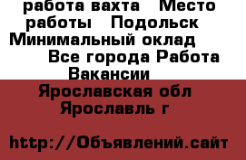 работа.вахта › Место работы ­ Подольск › Минимальный оклад ­ 36 000 - Все города Работа » Вакансии   . Ярославская обл.,Ярославль г.